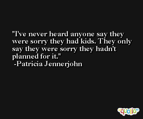 I've never heard anyone say they were sorry they had kids. They only say they were sorry they hadn't planned for it. -Patricia Jennerjohn