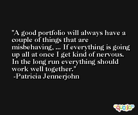 A good portfolio will always have a couple of things that are misbehaving, ... If everything is going up all at once I get kind of nervous. In the long run everything should work well together. -Patricia Jennerjohn
