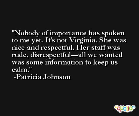 Nobody of importance has spoken to me yet. It's not Virginia. She was nice and respectful. Her staff was rude, disrespectful—all we wanted was some information to keep us calm. -Patricia Johnson