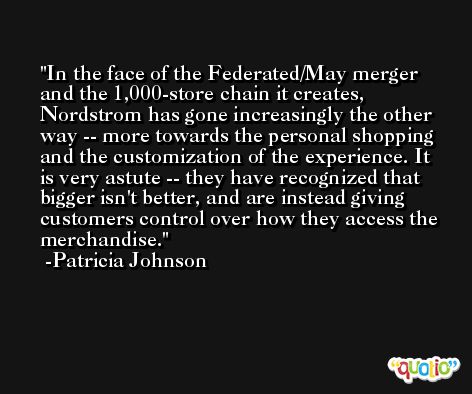 In the face of the Federated/May merger and the 1,000-store chain it creates, Nordstrom has gone increasingly the other way -- more towards the personal shopping and the customization of the experience. It is very astute -- they have recognized that bigger isn't better, and are instead giving customers control over how they access the merchandise. -Patricia Johnson