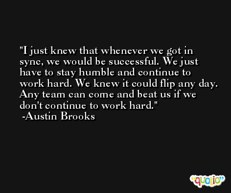 I just knew that whenever we got in sync, we would be successful. We just have to stay humble and continue to work hard. We knew it could flip any day. Any team can come and beat us if we don't continue to work hard. -Austin Brooks
