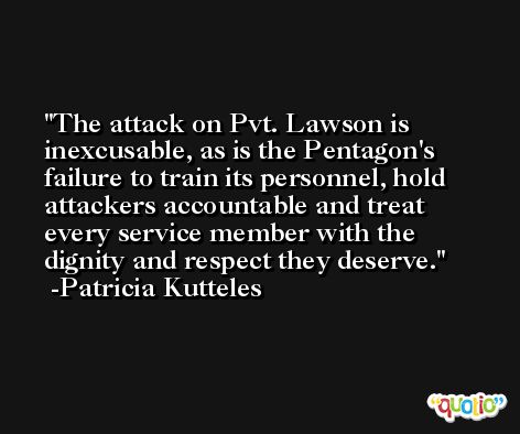 The attack on Pvt. Lawson is inexcusable, as is the Pentagon's failure to train its personnel, hold attackers accountable and treat every service member with the dignity and respect they deserve. -Patricia Kutteles