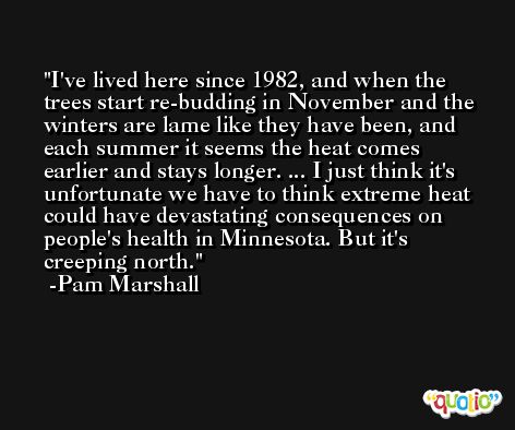 I've lived here since 1982, and when the trees start re-budding in November and the winters are lame like they have been, and each summer it seems the heat comes earlier and stays longer. ... I just think it's unfortunate we have to think extreme heat could have devastating consequences on people's health in Minnesota. But it's creeping north. -Pam Marshall