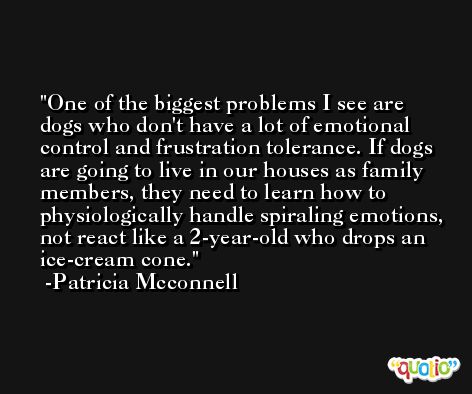 One of the biggest problems I see are dogs who don't have a lot of emotional control and frustration tolerance. If dogs are going to live in our houses as family members, they need to learn how to physiologically handle spiraling emotions, not react like a 2-year-old who drops an ice-cream cone. -Patricia Mcconnell