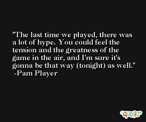 The last time we played, there was a lot of hype. You could feel the tension and the greatness of the game in the air, and I'm sure it's gonna be that way (tonight) as well. -Pam Player