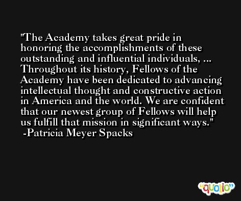 The Academy takes great pride in honoring the accomplishments of these outstanding and influential individuals, ... Throughout its history, Fellows of the Academy have been dedicated to advancing intellectual thought and constructive action in America and the world. We are confident that our newest group of Fellows will help us fulfill that mission in significant ways. -Patricia Meyer Spacks