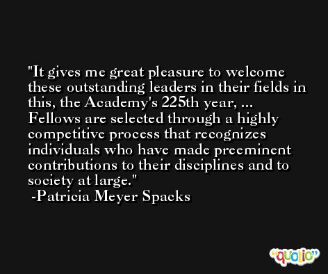 It gives me great pleasure to welcome these outstanding leaders in their fields in this, the Academy's 225th year, ... Fellows are selected through a highly competitive process that recognizes individuals who have made preeminent contributions to their disciplines and to society at large. -Patricia Meyer Spacks