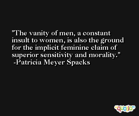 The vanity of men, a constant insult to women, is also the ground for the implicit feminine claim of superior sensitivity and morality. -Patricia Meyer Spacks