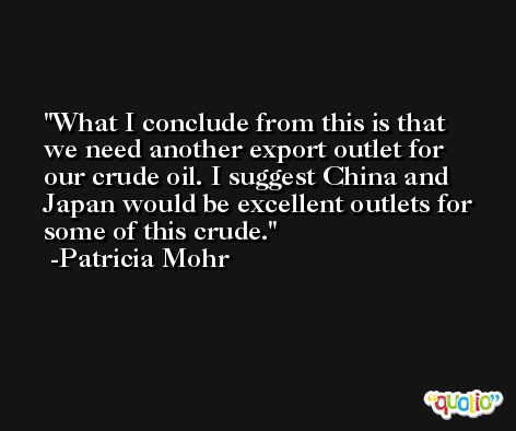 What I conclude from this is that we need another export outlet for our crude oil. I suggest China and Japan would be excellent outlets for some of this crude. -Patricia Mohr