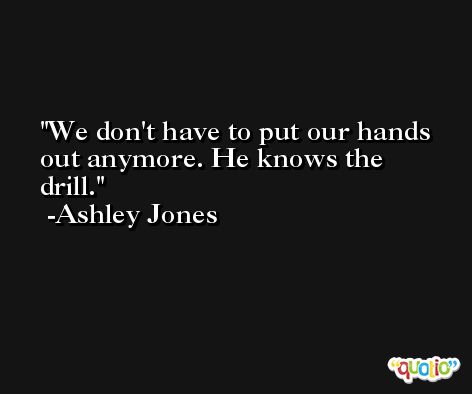 We don't have to put our hands out anymore. He knows the drill. -Ashley Jones