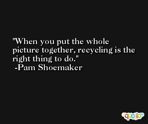 When you put the whole picture together, recycling is the right thing to do. -Pam Shoemaker