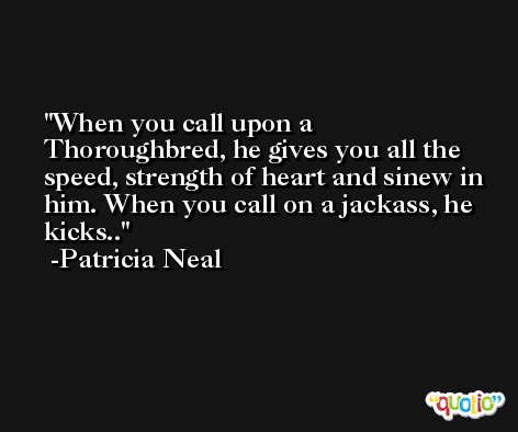 When you call upon a Thoroughbred, he gives you all the speed, strength of heart and sinew in him. When you call on a jackass, he kicks.. -Patricia Neal
