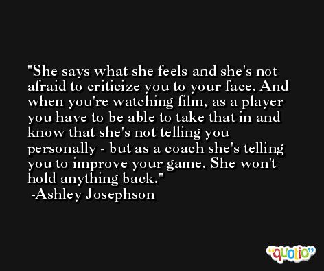 She says what she feels and she's not afraid to criticize you to your face. And when you're watching film, as a player you have to be able to take that in and know that she's not telling you personally - but as a coach she's telling you to improve your game. She won't hold anything back. -Ashley Josephson