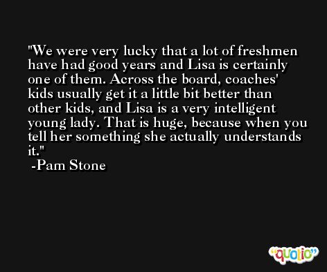 We were very lucky that a lot of freshmen have had good years and Lisa is certainly one of them. Across the board, coaches' kids usually get it a little bit better than other kids, and Lisa is a very intelligent young lady. That is huge, because when you tell her something she actually understands it. -Pam Stone