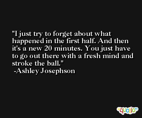 I just try to forget about what happened in the first half. And then it's a new 20 minutes. You just have to go out there with a fresh mind and stroke the ball. -Ashley Josephson