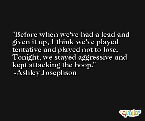 Before when we've had a lead and given it up, I think we've played tentative and played not to lose. Tonight, we stayed aggressive and kept attacking the hoop. -Ashley Josephson