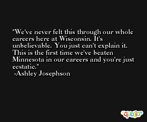 We've never felt this through our whole careers here at Wisconsin. It's unbelievable. You just can't explain it. This is the first time we've beaten Minnesota in our careers and you're just ecstatic. -Ashley Josephson