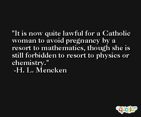 It is now quite lawful for a Catholic woman to avoid pregnancy by a resort to mathematics, though she is still forbidden to resort to physics or chemistry. -H. L. Mencken