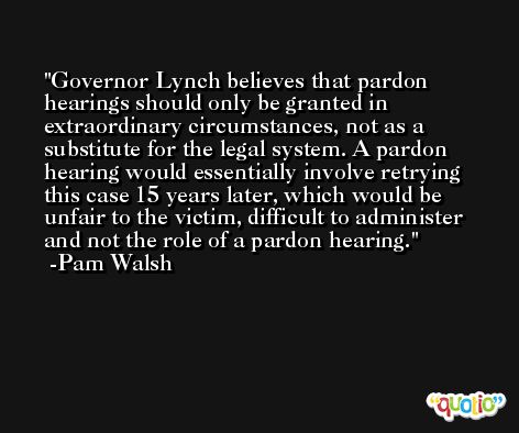 Governor Lynch believes that pardon hearings should only be granted in extraordinary circumstances, not as a substitute for the legal system. A pardon hearing would essentially involve retrying this case 15 years later, which would be unfair to the victim, difficult to administer and not the role of a pardon hearing. -Pam Walsh