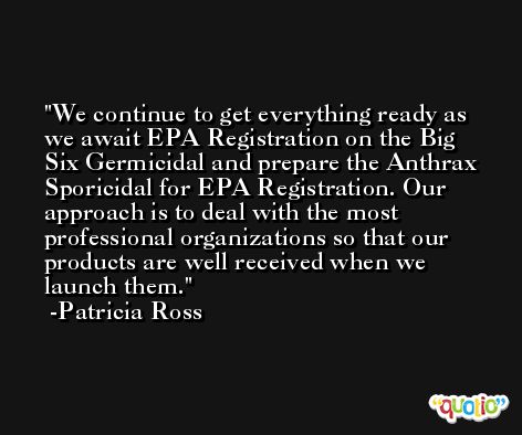 We continue to get everything ready as we await EPA Registration on the Big Six Germicidal and prepare the Anthrax Sporicidal for EPA Registration. Our approach is to deal with the most professional organizations so that our products are well received when we launch them. -Patricia Ross