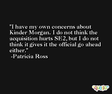 I have my own concerns about Kinder Morgan. I do not think the acquisition hurts SE2, but I do not think it gives it the official go ahead either. -Patricia Ross