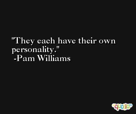 They each have their own personality. -Pam Williams