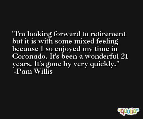 I'm looking forward to retirement but it is with some mixed feeling because I so enjoyed my time in Coronado. It's been a wonderful 21 years. It's gone by very quickly. -Pam Willis