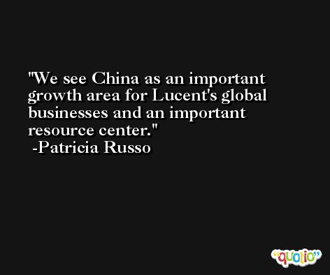 We see China as an important growth area for Lucent's global businesses and an important resource center. -Patricia Russo