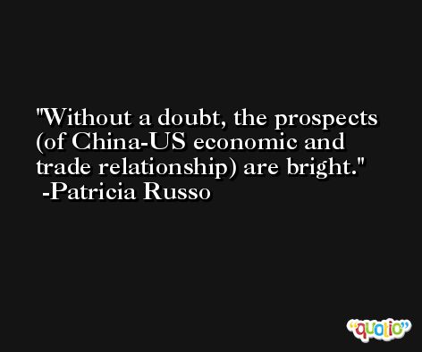Without a doubt, the prospects (of China-US economic and trade relationship) are bright. -Patricia Russo