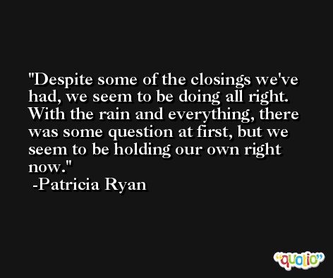Despite some of the closings we've had, we seem to be doing all right. With the rain and everything, there was some question at first, but we seem to be holding our own right now. -Patricia Ryan