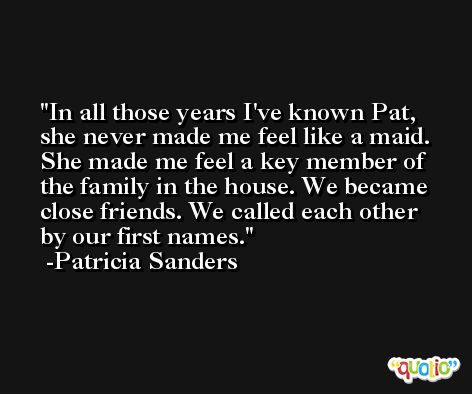 In all those years I've known Pat, she never made me feel like a maid. She made me feel a key member of the family in the house. We became close friends. We called each other by our first names. -Patricia Sanders