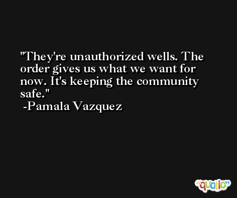 They're unauthorized wells. The order gives us what we want for now. It's keeping the community safe. -Pamala Vazquez