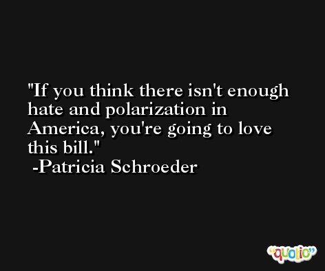 If you think there isn't enough hate and polarization in America, you're going to love this bill. -Patricia Schroeder
