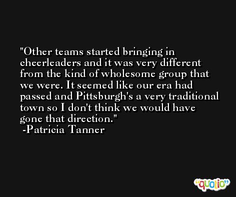 Other teams started bringing in cheerleaders and it was very different from the kind of wholesome group that we were. It seemed like our era had passed and Pittsburgh's a very traditional town so I don't think we would have gone that direction. -Patricia Tanner