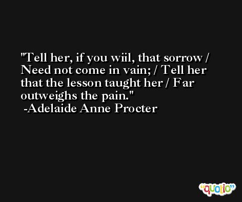 Tell her, if you wiil, that sorrow / Need not come in vain; / Tell her that the lesson taught her / Far outweighs the pain. -Adelaide Anne Procter