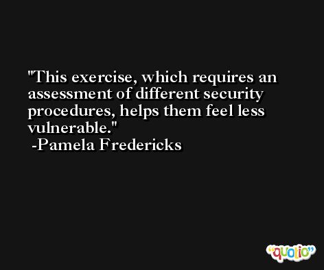 This exercise, which requires an assessment of different security procedures, helps them feel less vulnerable. -Pamela Fredericks