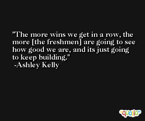 The more wins we get in a row, the more [the freshmen] are going to see how good we are, and its just going to keep building. -Ashley Kelly