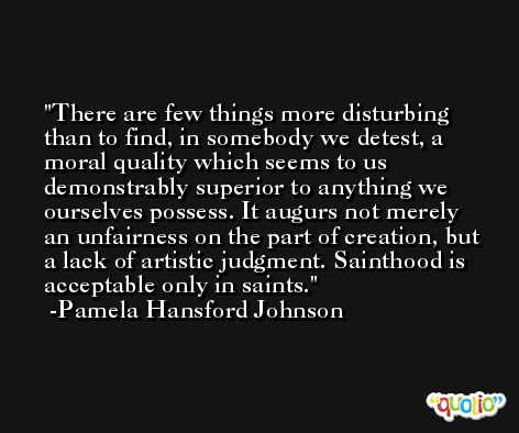 There are few things more disturbing than to find, in somebody we detest, a moral quality which seems to us demonstrably superior to anything we ourselves possess. It augurs not merely an unfairness on the part of creation, but a lack of artistic judgment. Sainthood is acceptable only in saints. -Pamela Hansford Johnson