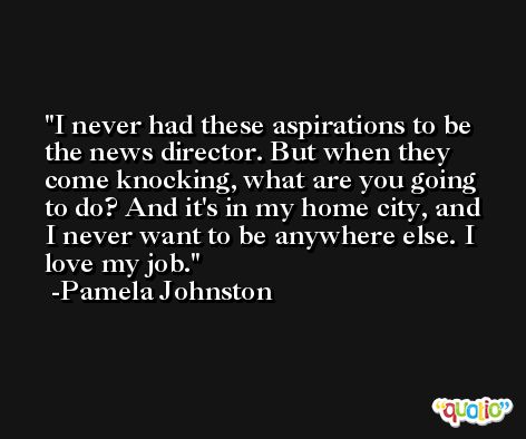 I never had these aspirations to be the news director. But when they come knocking, what are you going to do? And it's in my home city, and I never want to be anywhere else. I love my job. -Pamela Johnston