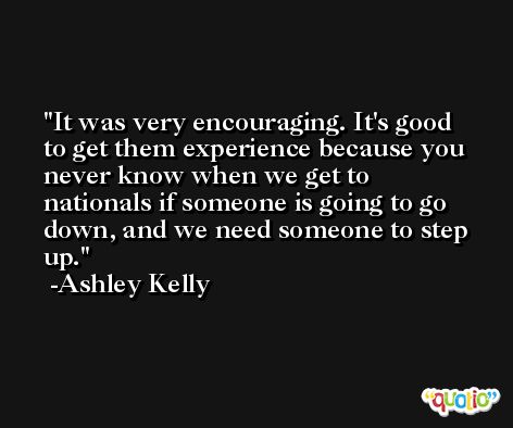 It was very encouraging. It's good to get them experience because you never know when we get to nationals if someone is going to go down, and we need someone to step up. -Ashley Kelly