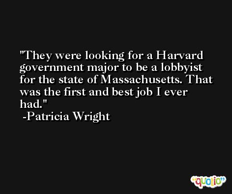 They were looking for a Harvard government major to be a lobbyist for the state of Massachusetts. That was the first and best job I ever had. -Patricia Wright
