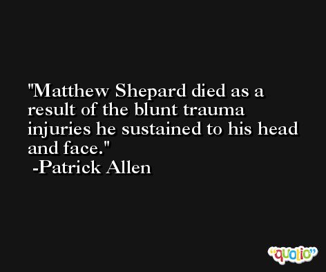 Matthew Shepard died as a result of the blunt trauma injuries he sustained to his head and face. -Patrick Allen