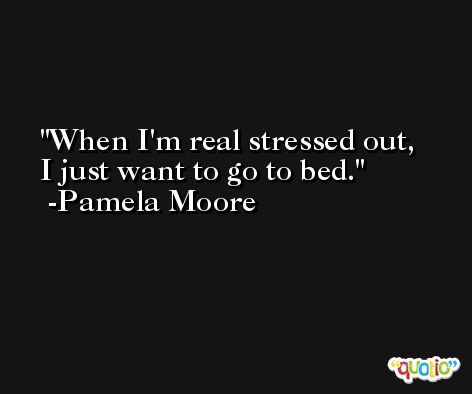 When I'm real stressed out, I just want to go to bed. -Pamela Moore