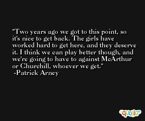 Two years ago we got to this point, so it's nice to get back. The girls have worked hard to get here, and they deserve it. I think we can play better though, and we're going to have to against McArthur or Churchill, whoever we get. -Patrick Arney