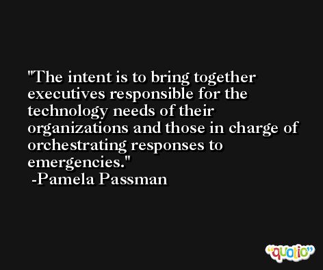 The intent is to bring together executives responsible for the technology needs of their organizations and those in charge of orchestrating responses to emergencies. -Pamela Passman