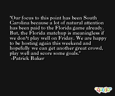 Our focus to this point has been South Carolina because a lot of natural attention has been paid to the Florida game already. But, the Florida matchup is meaningless if we don¹t play well on Friday. We are happy to be hosting again this weekend and hopefully we can get another great crowd, play well and score some goals. -Patrick Baker