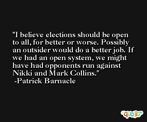 I believe elections should be open to all, for better or worse. Possibly an outsider would do a better job. If we had an open system, we might have had opponents run against Nikki and Mark Collins. -Patrick Barnacle
