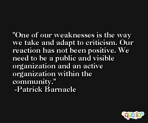 One of our weaknesses is the way we take and adapt to criticism. Our reaction has not been positive. We need to be a public and visible organization and an active organization within the community. -Patrick Barnacle