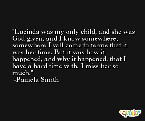 Lucinda was my only child, and she was God-given, and I know somewhere, somewhere I will come to terms that it was her time. But it was how it happened, and why it happened, that I have a hard time with. I miss her so much. -Pamela Smith