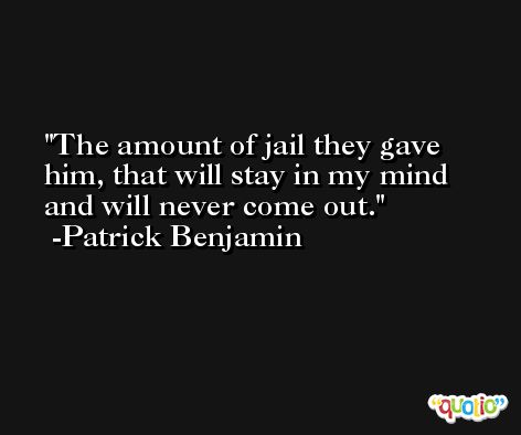 The amount of jail they gave him, that will stay in my mind and will never come out. -Patrick Benjamin